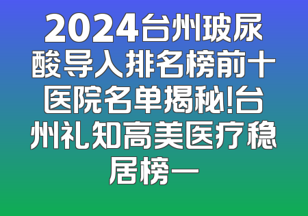 2024台州玻尿酸导入排名榜前十医院名单揭秘！台州礼知高美医疗稳居榜一