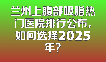 兰州上腹部吸脂热门医院排行公布，如何选择2025年？