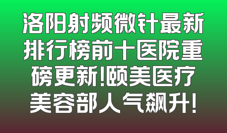洛阳射频微针最新排行榜前十医院重磅更新！颐美医疗美容部人气飙升！