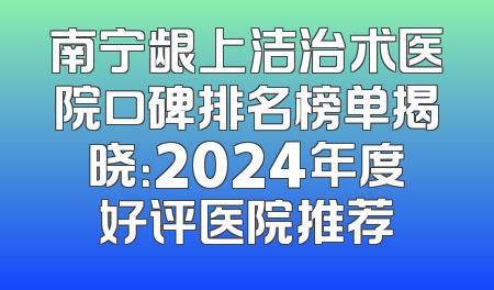南宁龈上洁治术医院口碑排名榜单揭晓：2024年度好评医院推荐