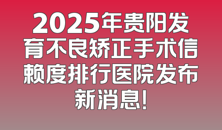 2025年贵阳发育不良矫正手术信赖度排行医院发布新消息！