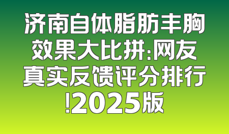 济南自体脂肪丰胸效果大比拼：网友真实反馈评分排行！2025版