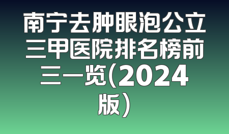 南宁去肿眼泡公立三甲医院排名榜前三一览（2024版）