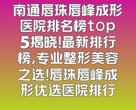 南通唇珠唇峰成形医院排名榜top5揭晓！最新排行榜，专业整形美容之选！唇珠唇峰成形优选医院排行