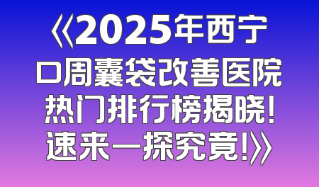 《2025年西宁口周囊袋改善医院热门排行榜揭晓！速来一探究竟！》