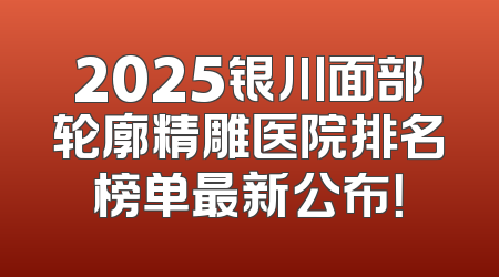 2025银川面部轮廓精雕医院排名榜单最新公布！