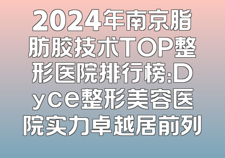 2024年南京脂肪胶技术TOP整形医院排行榜：Dyce整形美容医院实力卓越居前列