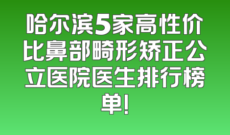 哈尔滨5家高性价比鼻部畸形矫正公立医院医生排行榜单!