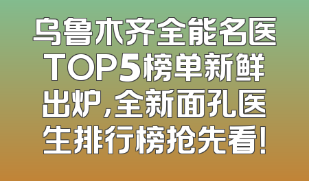 乌鲁木齐全能名医TOP5榜单新鲜出炉，全新面孔医生排行榜抢先看！