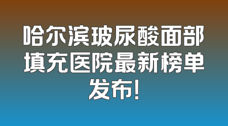 哈尔滨玻尿酸面部填充医院最新榜单发布！