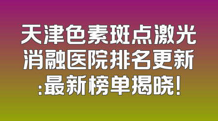 天津色素斑点激光消融医院排名更新：最新榜单揭晓！