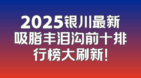 2025银川最新吸脂丰泪沟前十排行榜大刷新！