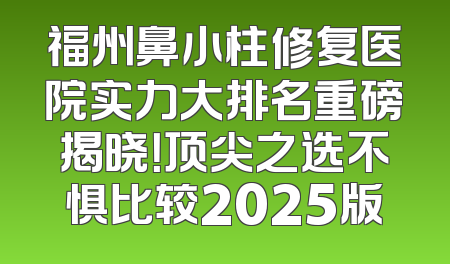 福州鼻小柱修复医院实力大排名重磅揭晓！顶尖之选不惧比较2025版