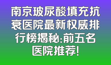 南京玻尿酸填充抗衰医院最新权威排行榜揭秘：前五名医院推荐！