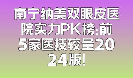 南宁纳美双眼皮医院实力PK榜：前5家医技较量2024版！