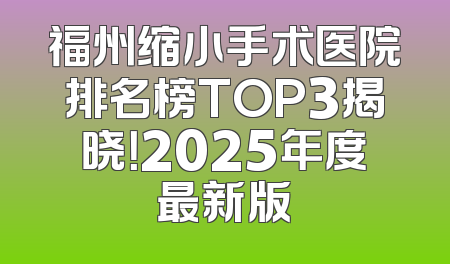 福州缩小手术医院排名榜TOP3揭晓！2025年度最新版