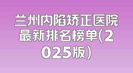 兰州内陷矫正医院最新排名榜单（2025版）