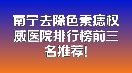 南宁去除色素痣权威医院排行榜前三名推荐！