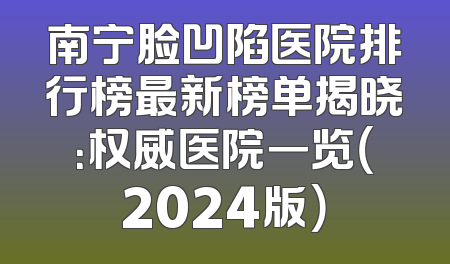 南宁脸凹陷医院排行榜最新榜单揭晓：权威医院一览（2024版）