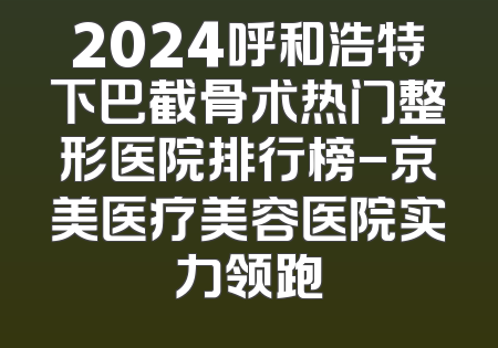 2024呼和浩特下巴截骨术热门整形医院排行榜-京美医疗美容医院实力领跑