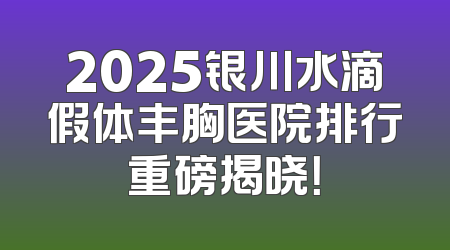 2025银川水滴假体丰胸医院排行重磅揭晓！