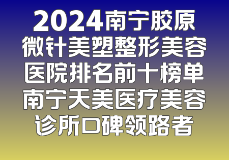 2024南宁胶原微针美塑整形美容医院排名前十榜单南宁天美医疗美容诊所口碑领路者