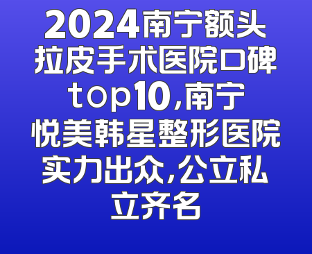2024南宁额头拉皮手术医院口碑top10，南宁悦美韩星整形医院实力出众，公立私立齐名
