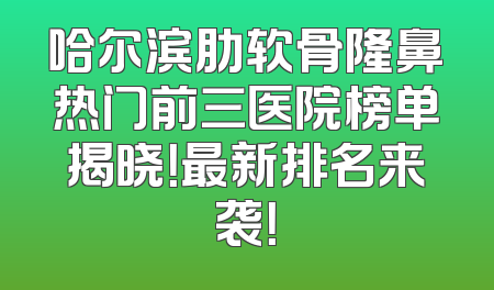 哈尔滨肋软骨隆鼻热门前三医院榜单揭晓！最新排名来袭！