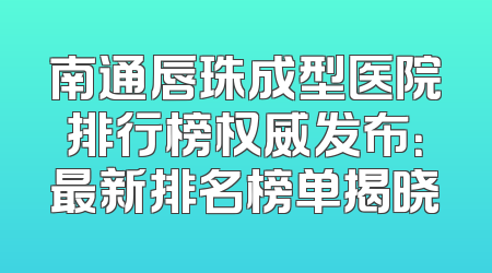 南通唇珠成型医院排行榜权威发布：最新排名榜单揭晓