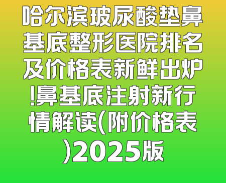 哈尔滨玻尿酸垫鼻基底整形医院排名及价格表新鲜出炉！鼻基底注射新行情解读（附价格表）2025版