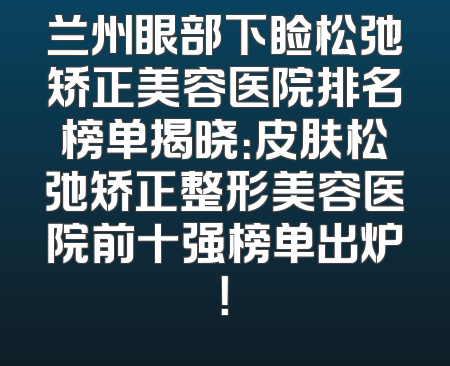 兰州眼部下睑松弛矫正美容医院排名榜单揭晓：皮肤松弛矫正整形美容医院前十强榜单出炉！