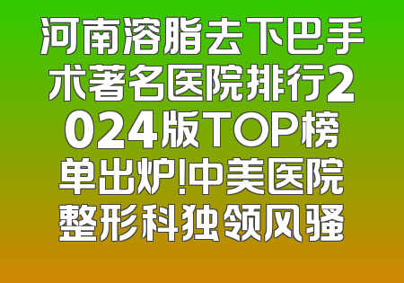 河南溶脂去下巴手术著名医院排行2024版TOP榜单出炉！中美医院整形科独领风骚