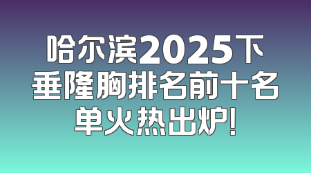 哈尔滨2025下垂隆胸排名前十名单火热出炉！