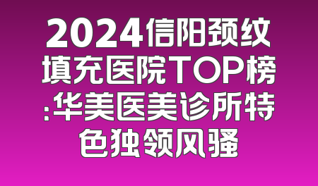 2024信阳颈纹填充医院TOP榜：华美医美诊所特色独领风骚
