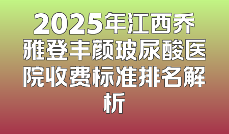 2025年江西乔雅登丰颜玻尿酸医院收费标准排名解析