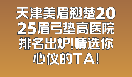 天津美眉翘楚2025眉弓垫高医院排名出炉！精选你心仪的TA！