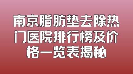 南京脂肪垫去除热门医院排行榜及价格一览表揭秘