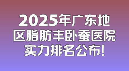 2025年广东地区脂肪丰卧蚕医院实力排名公布！