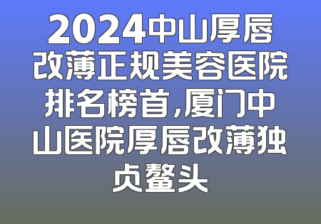 2024中山厚唇改薄正规美容医院排名榜首，厦门中山医院厚唇改薄独占鳌头
