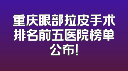 重庆眼部拉皮手术排名前五医院榜单公布！