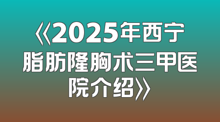 《2025年西宁脂肪隆胸术三甲医院介绍》