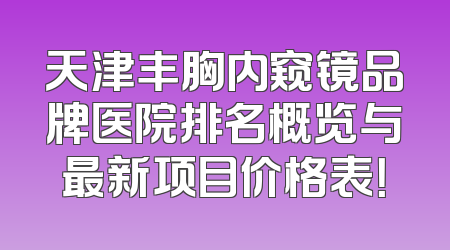 天津丰胸内窥镜品牌医院排名概览与最新项目价格表！