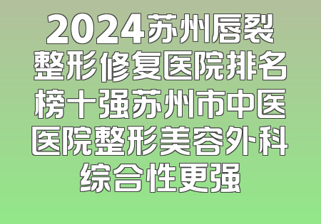 2024苏州唇裂整形修复医院排名榜十强苏州市中医医院整形美容外科综合性更强