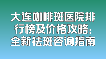大连咖啡斑医院排行榜及价格攻略：全新祛斑咨询指南