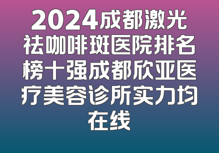 2024成都激光祛咖啡斑医院排名榜十强成都欣亚医疗美容诊所实力均在线