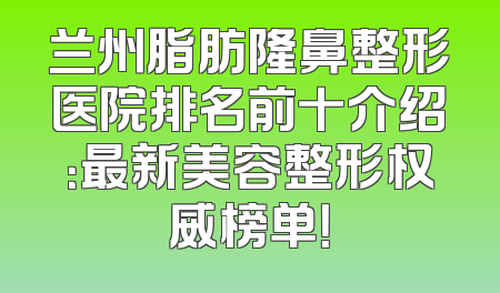 兰州脂肪隆鼻整形医院排名前十介绍：最新美容整形权威榜单！