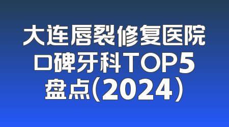 大连唇裂修复医院口碑牙科TOP5盘点（2024）