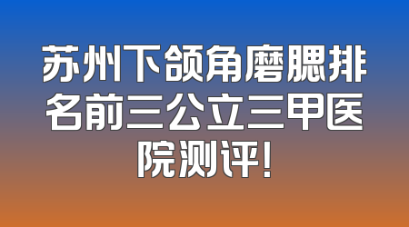 苏州下颌角磨腮排名前三公立三甲医院测评！