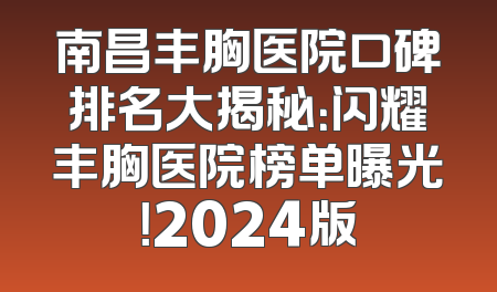 南昌丰胸医院口碑排名大揭秘：闪耀丰胸医院榜单曝光！2024版