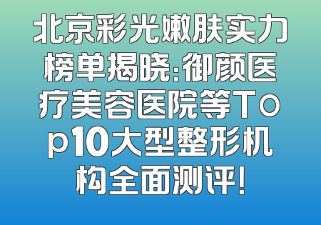 北京彩光嫩肤实力榜单揭晓：御颜医疗美容医院等Top10大型整形机构全面测评！